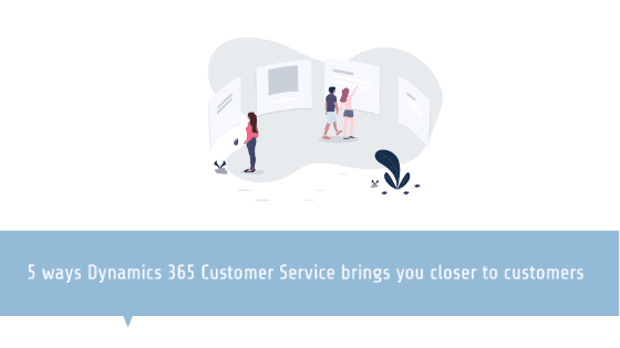 5 ways Dynamics 365 for Customer Service brings you closer to customers